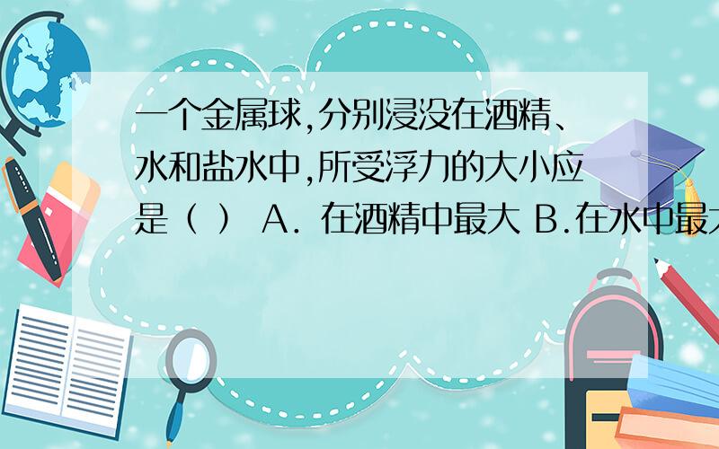 一个金属球,分别浸没在酒精、水和盐水中,所受浮力的大小应是（ ） A．在酒精中最大 B.在水中最大 C.在盐