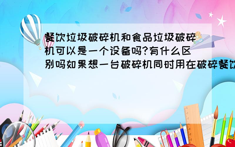 餐饮垃圾破碎机和食品垃圾破碎机可以是一个设备吗?有什么区别吗如果想一台破碎机同时用在破碎餐饮垃圾和食品垃圾,不知道破碎两者的破碎机有何区别,不同之处是什么?