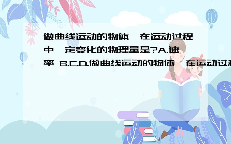 做曲线运动的物体,在运动过程中一定变化的物理量是?A.速率 B.C.D.做曲线运动的物体,在运动过程中一定变化的物理量是?A.速率 B.C.D.（麻烦解释一下各各选项对在哪错在哪!）