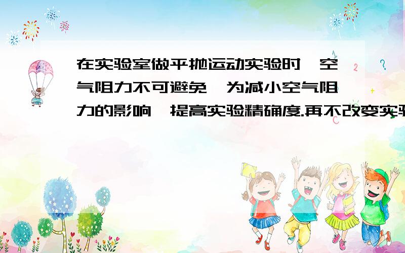 在实验室做平抛运动实验时,空气阻力不可避免,为减小空气阻力的影响,提高实验精确度.再不改变实验环境的前提下,请提出你的合理化建议