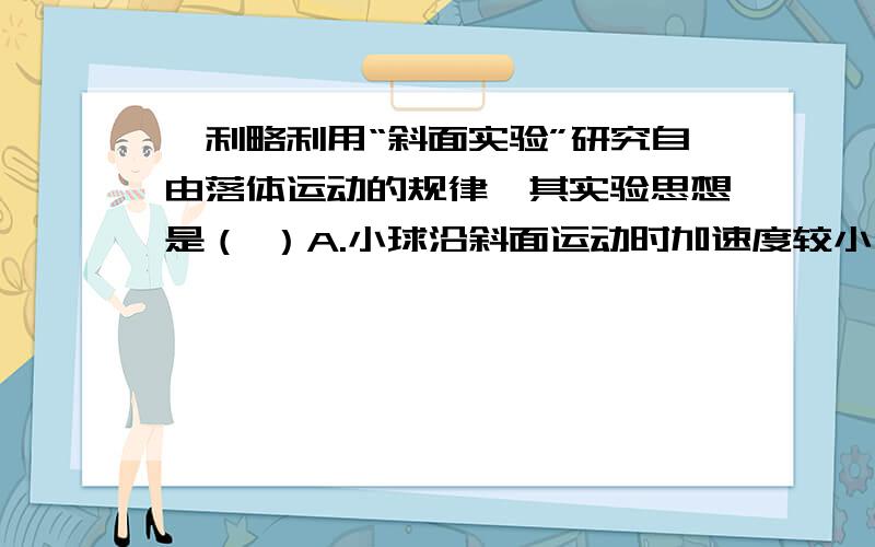 伽利略利用“斜面实验”研究自由落体运动的规律,其实验思想是（ ）A.小球沿斜面运动时加速度较小,速度的测量比较容易B.小球沿斜面运动是速度较小,位移的测量比较容易C.测量小球沿斜面