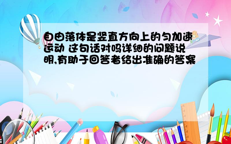 自由落体是竖直方向上的匀加速运动 这句话对吗详细的问题说明,有助于回答者给出准确的答案