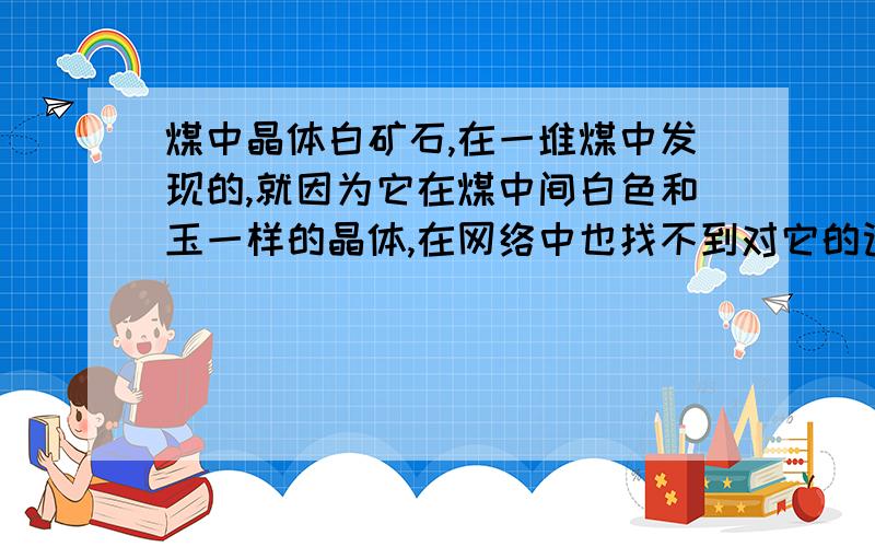 煤中晶体白矿石,在一堆煤中发现的,就因为它在煤中间白色和玉一样的晶体,在网络中也找不到对它的记载,我觉得它是好东西,问一下感兴趣的朋友,有知道它的吗?