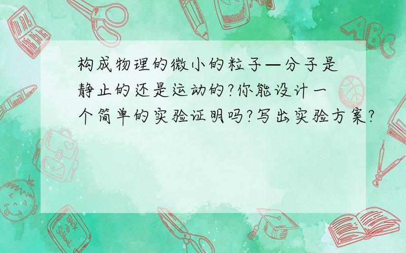 构成物理的微小的粒子—分子是静止的还是运动的?你能设计一个简单的实验证明吗?写出实验方案?