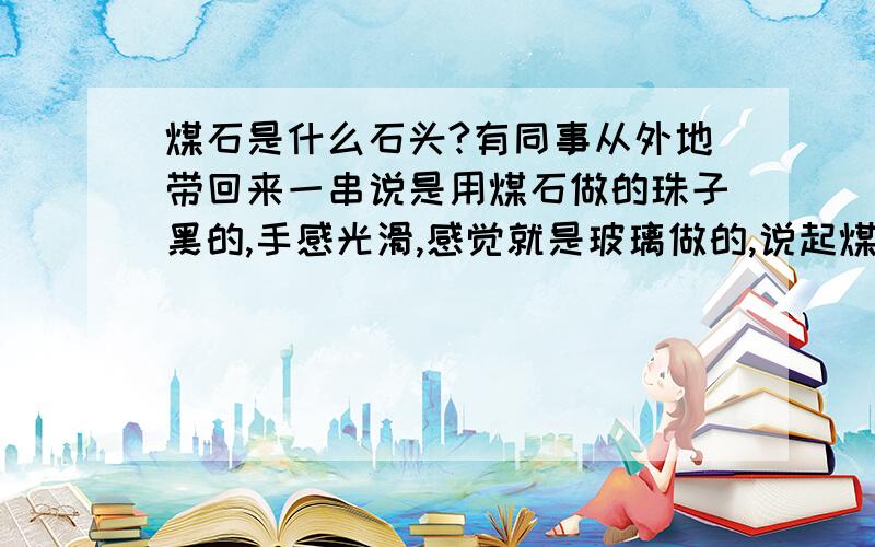 煤石是什么石头?有同事从外地带回来一串说是用煤石做的珠子黑的,手感光滑,感觉就是玻璃做的,说起煤石这个概念的东东,想知道是什么?很便宜丫,开始说10块一串,后来一直说到10块钱5串,晕