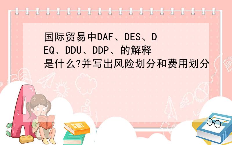 国际贸易中DAF、DES、DEQ、DDU、DDP、的解释是什么?并写出风险划分和费用划分