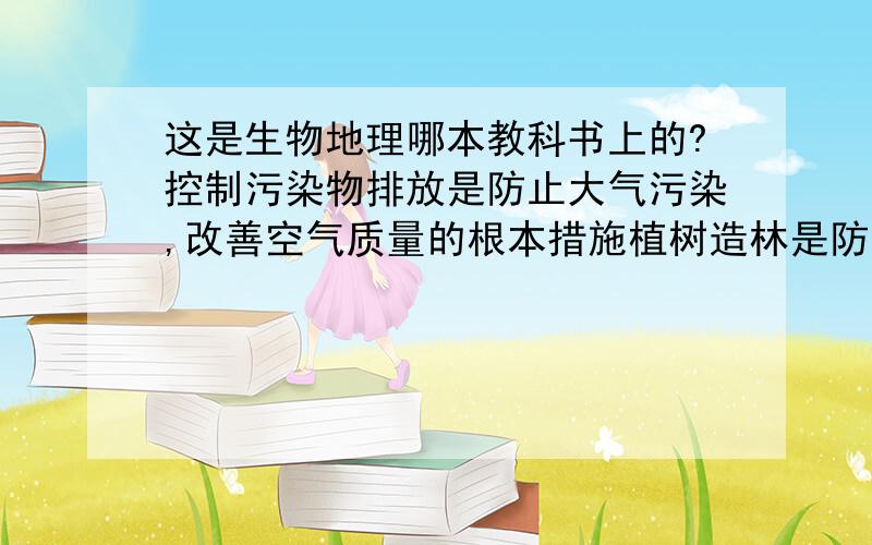 这是生物地理哪本教科书上的?控制污染物排放是防止大气污染,改善空气质量的根本措施植树造林是防治是防治大气污染的有效措施.求具体哪本具体页数qwq