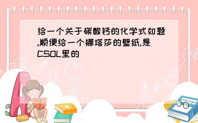 给一个关于碳酸钙的化学式如题,顺便给一个娜塔莎的壁纸,是CSOL里的