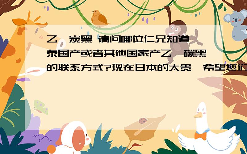 乙炔炭黑 请问哪位仁兄知道,泰国产或者其他国家产乙炔碳黑的联系方式?现在日本的太贵,希望您们的帮忙!