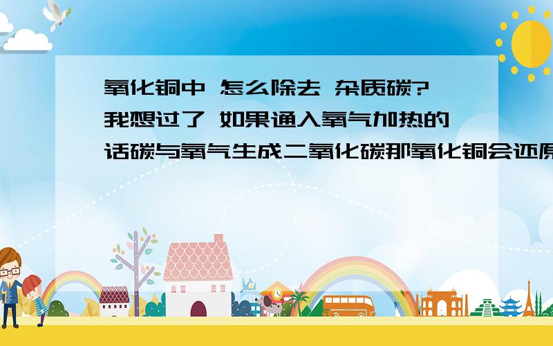 氧化铜中 怎么除去 杂质碳?我想过了 如果通入氧气加热的话碳与氧气生成二氧化碳那氧化铜会还原那怎么才能除杂?