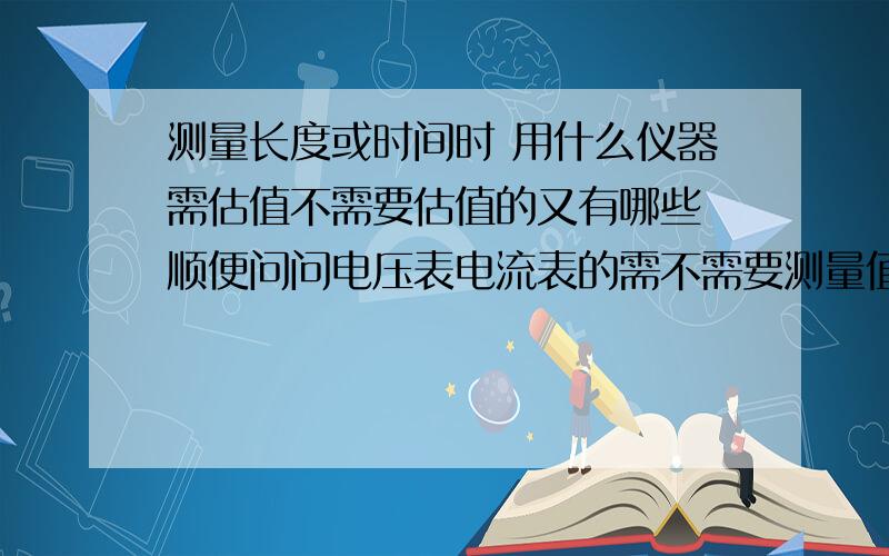 测量长度或时间时 用什么仪器需估值不需要估值的又有哪些 顺便问问电压表电流表的需不需要测量值