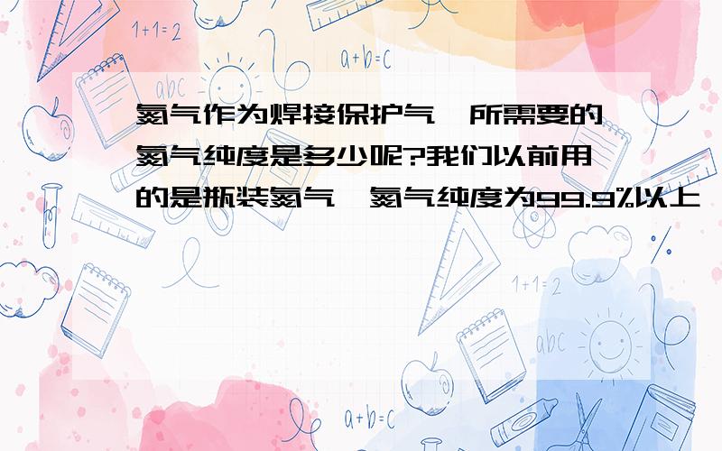 氮气作为焊接保护气,所需要的氮气纯度是多少呢?我们以前用的是瓶装氮气,氮气纯度为99.9%以上,而平时的瓶装氮气纯度也不一样,有是纯度高,有是纯度低,现在他想采用制氮机现场制氮,但是不