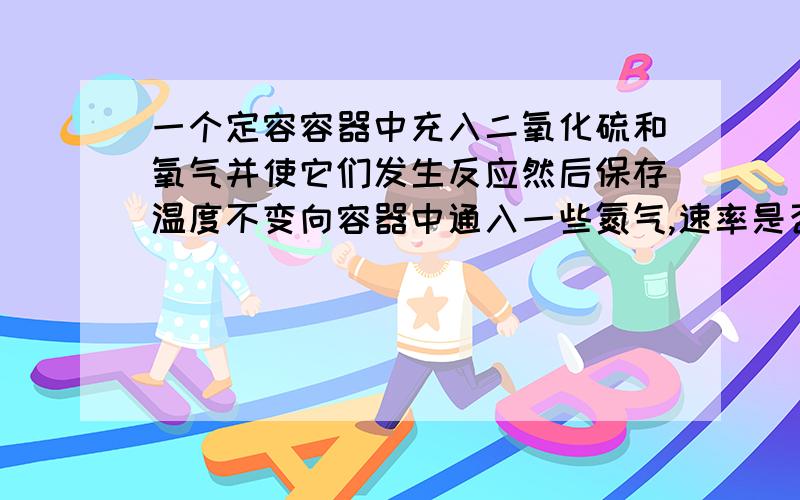 一个定容容器中充入二氧化硫和氧气并使它们发生反应然后保存温度不变向容器中通入一些氮气,速率是否变化好的，这个懂了，还有一个类似的。密闭容器中可逆反应：A(g)+B(g)=2C(g)+Q实验次