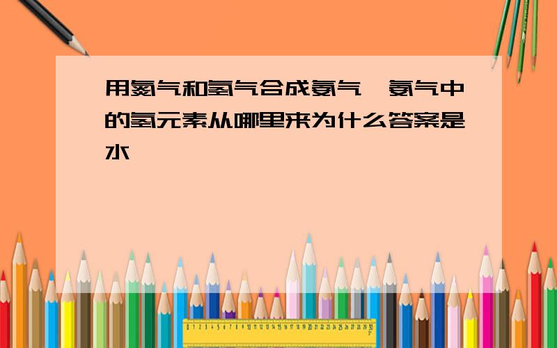 用氮气和氢气合成氨气,氨气中的氢元素从哪里来为什么答案是水