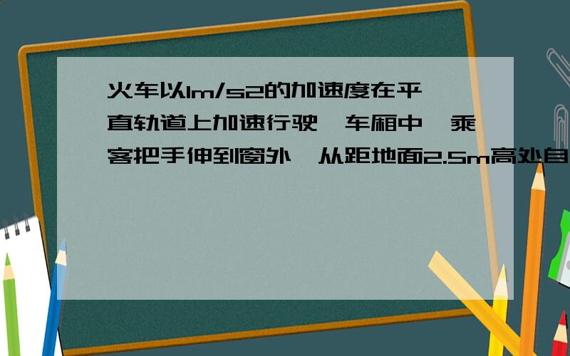 火车以1m/s2的加速度在平直轨道上加速行驶,车厢中一乘客把手伸到窗外,从距地面2.5m高处自由释放一物体,当时您的解释是:选择C因为这个物体落地速度是10m/s2,2.5M的距离,所以要用0.25S火车的加