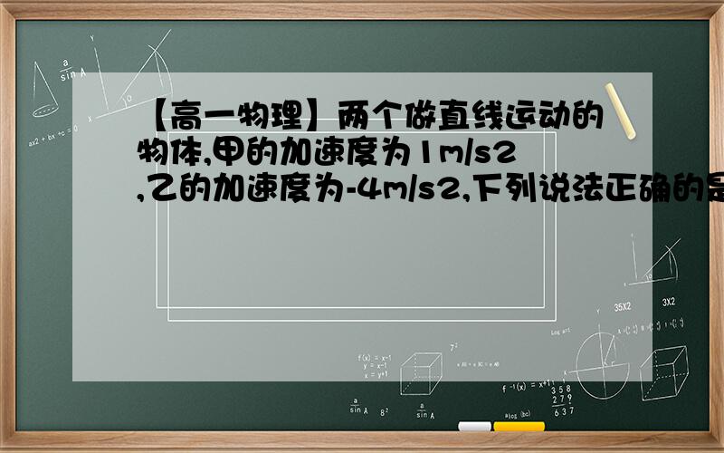 【高一物理】两个做直线运动的物体,甲的加速度为1m/s2,乙的加速度为-4m/s2,下列说法正确的是A.甲的加速度比乙达B.甲做加速运动,乙做减速运动C.乙的加速运动比甲大D.甲、乙的加速度方向相