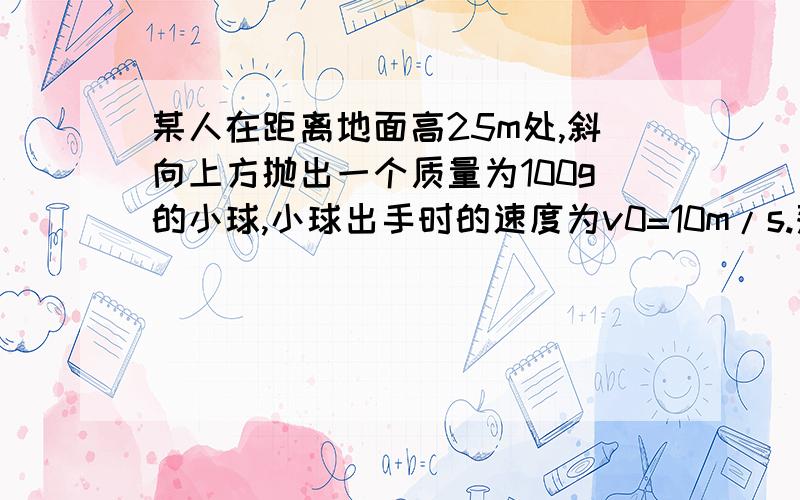 某人在距离地面高25m处,斜向上方抛出一个质量为100g的小球,小球出手时的速度为v0=10m/s.落地似的速度为v1=20m/s.(g=10m/s2 求(1)人抛出小球时做了多少功?(2) 若小球落地后不反弹,则小球在飞行过程