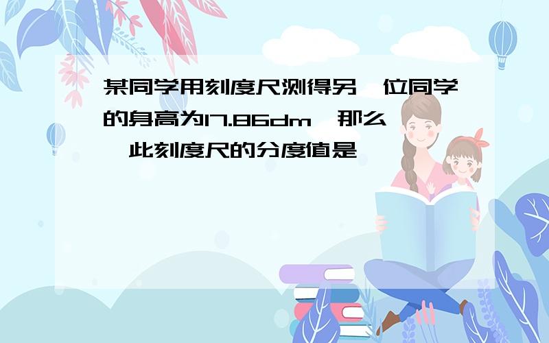 某同学用刻度尺测得另一位同学的身高为17.86dm,那么,此刻度尺的分度值是