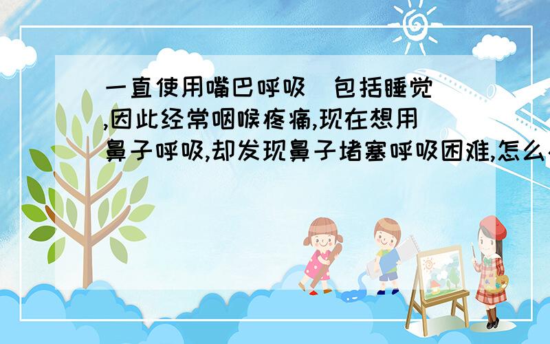 一直使用嘴巴呼吸（包括睡觉）,因此经常咽喉疼痛,现在想用鼻子呼吸,却发现鼻子堵塞呼吸困难,怎么办?