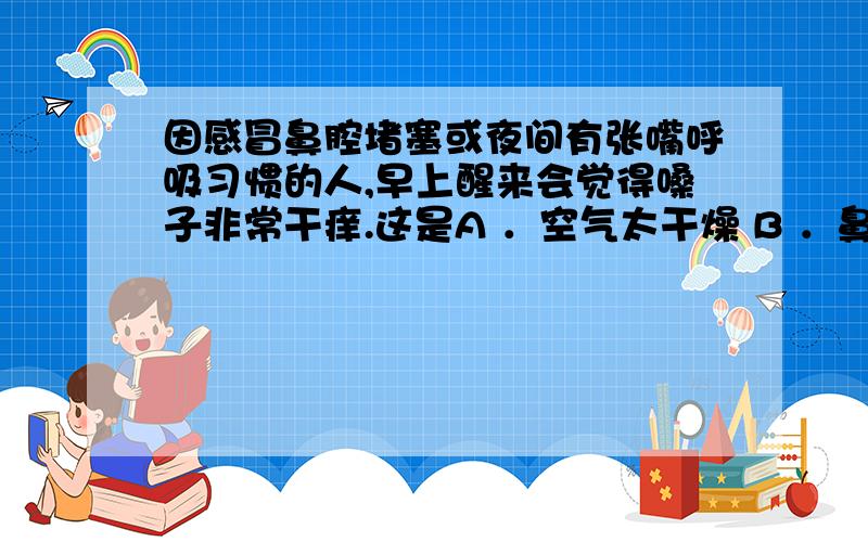 因感冒鼻腔堵塞或夜间有张嘴呼吸习惯的人,早上醒来会觉得嗓子非常干痒.这是A ．空气太干燥 B ．鼻腔的A．空气太干燥B．鼻腔的清洁、湿润和净化作用大大减弱C．空气中灰尘太多D．空气