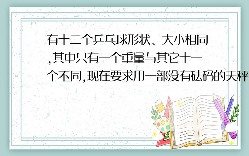 有十二个乒乓球形状、大小相同,其中只有一个重量与其它十一个不同,现在要求用一部没有砝码的天秤称三次,将那个重量异常的球找出来,并且知道它比其它十一个球较重还是较轻,