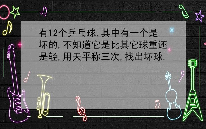 有12个乒乓球,其中有一个是坏的,不知道它是比其它球重还是轻,用天平称三次,找出坏球.