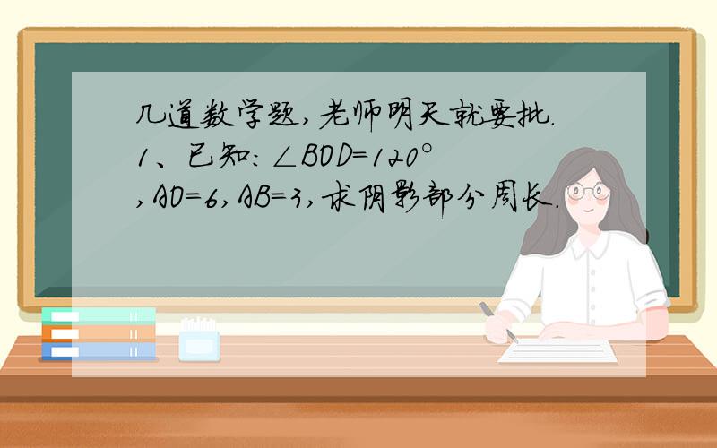 几道数学题,老师明天就要批.1、已知：∠BOD=120°,AO=6,AB=3,求阴影部分周长.