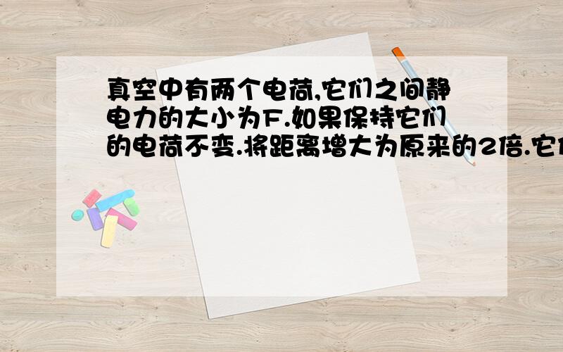 真空中有两个电荷,它们之间静电力的大小为F.如果保持它们的电荷不变.将距离增大为原来的2倍.它们之间的作用力变为多大?只学了F=Kx(q1q2)/r^2这个公式详细的有木有...