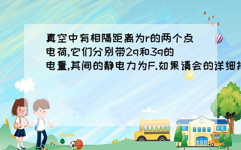 真空中有相隔距离为r的两个点电荷,它们分别带2q和3q的电量,其间的静电力为F.如果请会的详细把过程写下来真空中有相隔距离为r的两个点电荷，它们分别带2q和3q的电量，其间的静电力为F.如