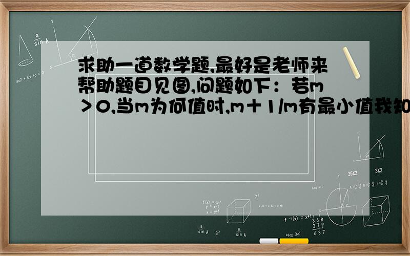 求助一道数学题,最好是老师来帮助题目见图,问题如下：若m＞0,当m为何值时,m＋1/m有最小值我知道怎么写,但写了过程交给老师,老师在边上打了个大大的问号,于是我写得完整了点在交上去,老