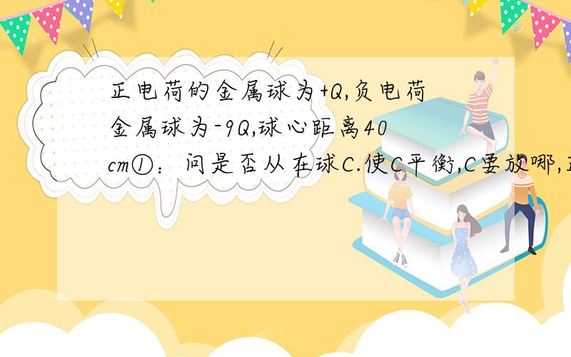 正电荷的金属球为+Q,负电荷金属球为-9Q,球心距离40cm①：问是否从在球C.使C平衡,C要放哪,正还是负电正电荷的金属球为+Q,负电荷金属球为-9Q,球心距离40cm,①：问是否从在球C.使C平衡,C要放哪,