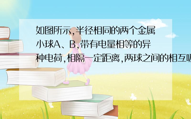 如图所示,半径相同的两个金属小球A、B,带有电量相等的异种电荷,相隔一定距离,两球之间的相互吸引力的大小是F．今让第三个半径相同的不带电的金属小球先后与A、B两球接触后移开．这时,