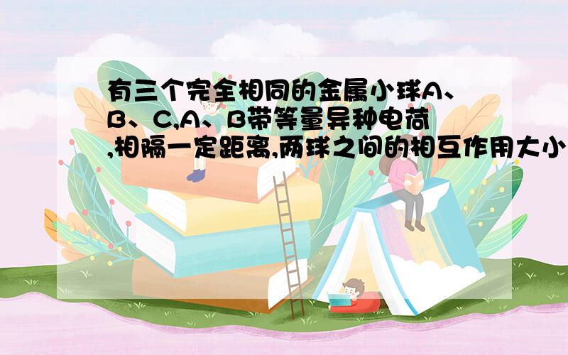 有三个完全相同的金属小球A、B、C,A、B带等量异种电荷,相隔一定距离,两球之间的相互作用大小为F,现让不带点的金属小球C先后与A、B两球接触后移开,则此时A、B两球之间的相互作用力的大小