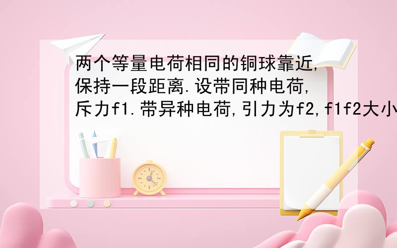 两个等量电荷相同的铜球靠近,保持一段距离.设带同种电荷,斥力f1.带异种电荷,引力为f2,f1f2大小关系是