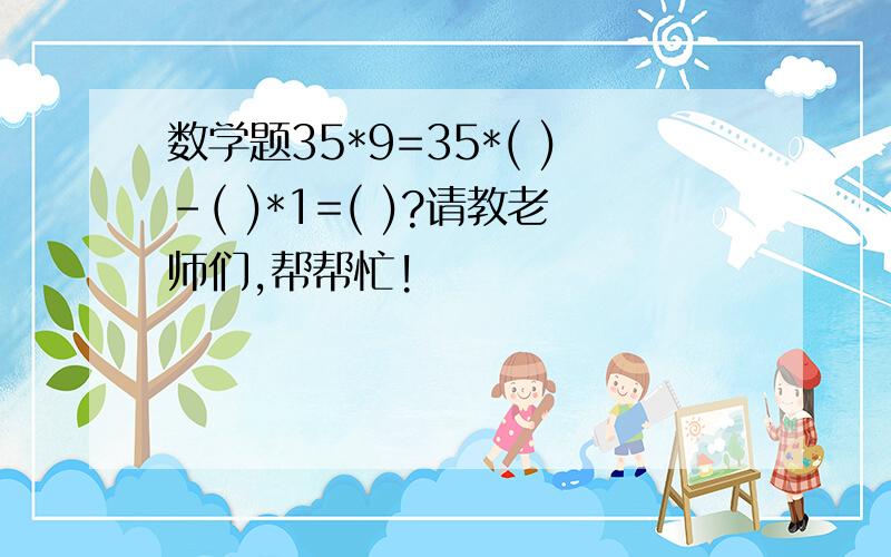 数学题35*9=35*( )-( )*1=( )?请教老师们,帮帮忙!