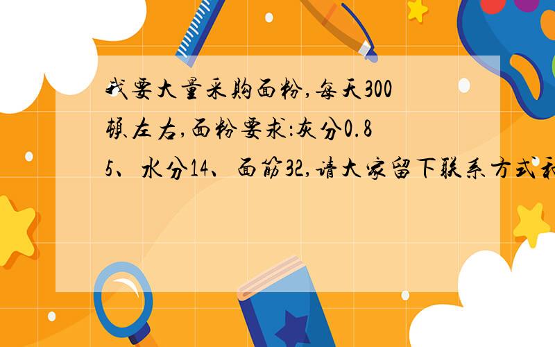 我要大量采购面粉,每天300顿左右,面粉要求：灰分0.85、水分14、面筋32,请大家留下联系方式和报个价格!大量采购面粉,每天300顿左右,面粉要求：灰分0.85、水分14、面筋32,请大家留下联系方式