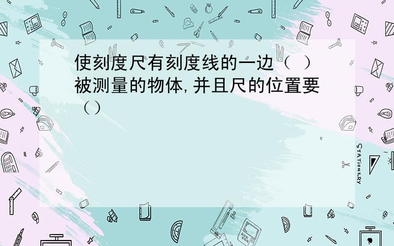 使刻度尺有刻度线的一边（ ）被测量的物体,并且尺的位置要（）