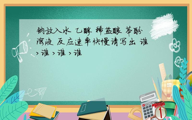 钠放入水 乙醇 稀盐酸 苯酚溶液 反应速率快慢请写出 谁>谁 >谁 >谁