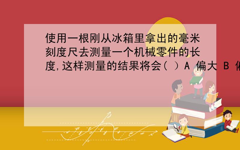 使用一根刚从冰箱里拿出的毫米刻度尺去测量一个机械零件的长度,这样测量的结果将会( ）A 偏大 B 偏小 C 正常 D 无法比较