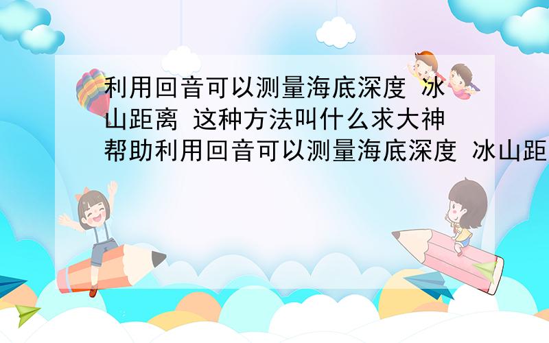 利用回音可以测量海底深度 冰山距离 这种方法叫什么求大神帮助利用回音可以测量海底深度 冰山距离 这种方法叫什么,.谁知道.+分+分