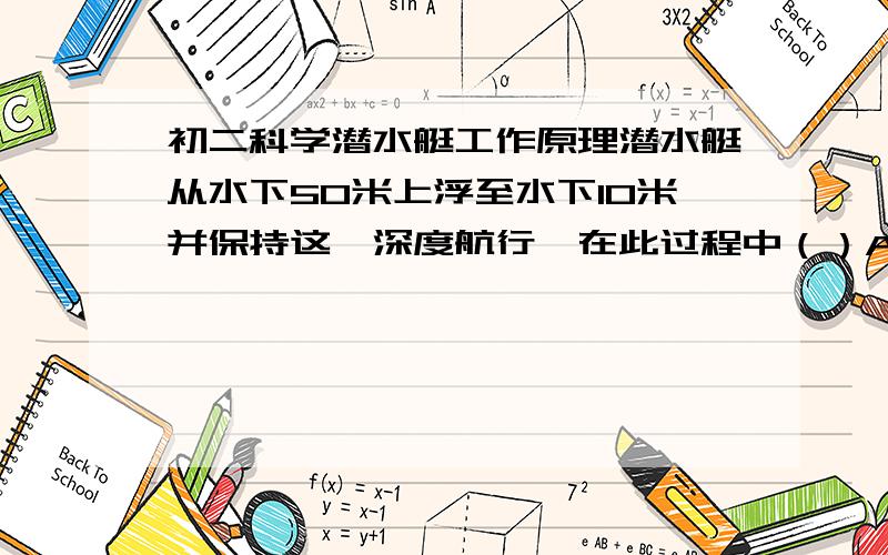 初二科学潜水艇工作原理潜水艇从水下50米上浮至水下10米并保持这一深度航行,在此过程中（）A.浮力变大,重力不变,且浮力始终大于重力B.浮力不变,重力变小,且浮力始终等于重力C.浮力不变,