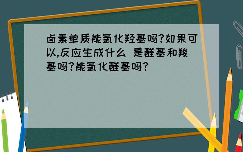 卤素单质能氧化羟基吗?如果可以,反应生成什么 是醛基和羧基吗?能氧化醛基吗?