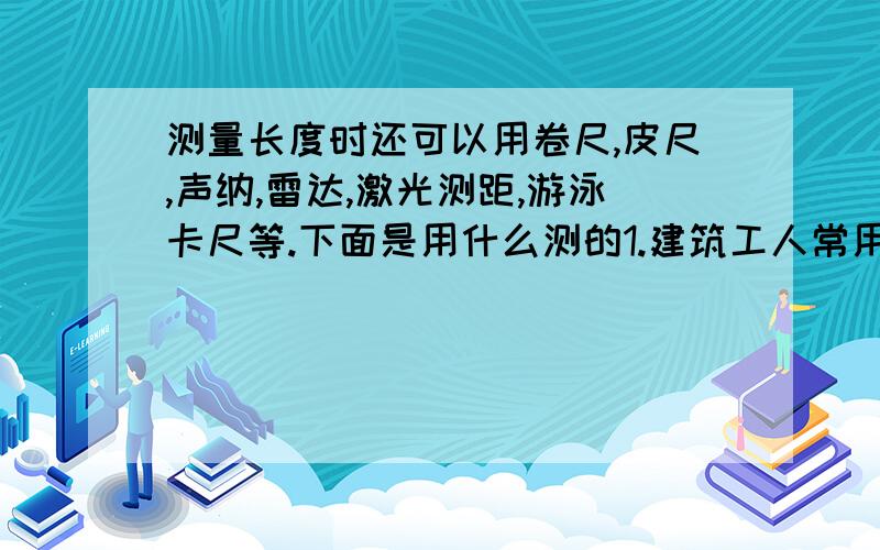 测量长度时还可以用卷尺,皮尺,声纳,雷达,激光测距,游泳卡尺等.下面是用什么测的1.建筑工人常用什么测长度?2.潜水艇常用什么测潜水艇到障碍物见的距离?3.雷达用什么的原理测距离?