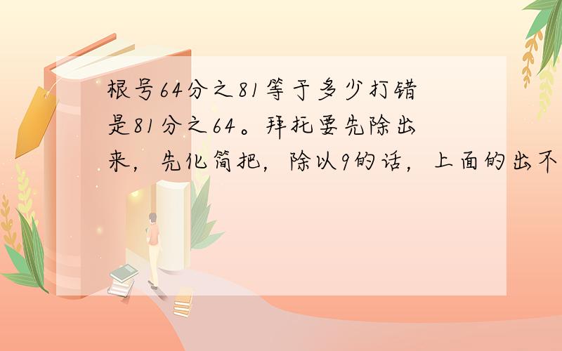 根号64分之81等于多少打错是81分之64。拜托要先除出来，先化简把，除以9的话，上面的出不尽啊，你们那样是一个除以九一个除以8了