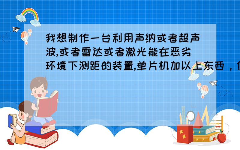 我想制作一台利用声纳或者超声波,或者雷达或者激光能在恶劣环境下测距的装置,单片机加以上东西，但是测距最好80米以上，用哪种比较好，注：在恶劣的环境中使用，求大神赐教···