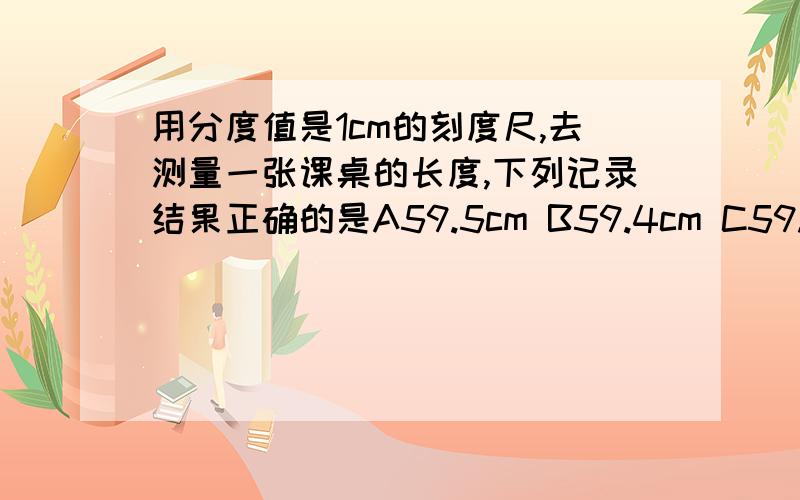 用分度值是1cm的刻度尺,去测量一张课桌的长度,下列记录结果正确的是A59.5cm B59.4cm C59.55cm D60cm