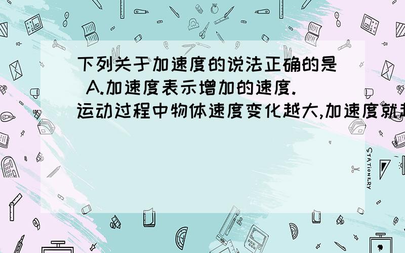 下列关于加速度的说法正确的是 A.加速度表示增加的速度.运动过程中物体速度变化越大,加速度就越大B.物体速度为零时其加速度为零,物体加速度为零时其速度也为零C.加速度表示速度变化的