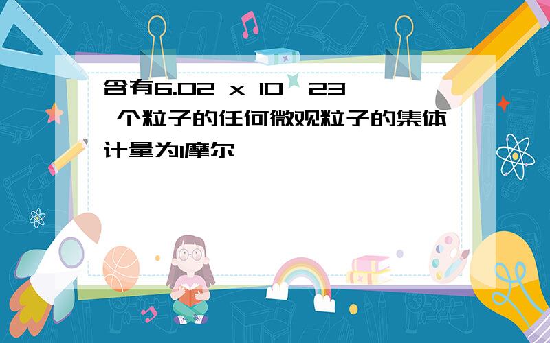 含有6.02 x 10^23 个粒子的任何微观粒子的集体计量为1摩尔,