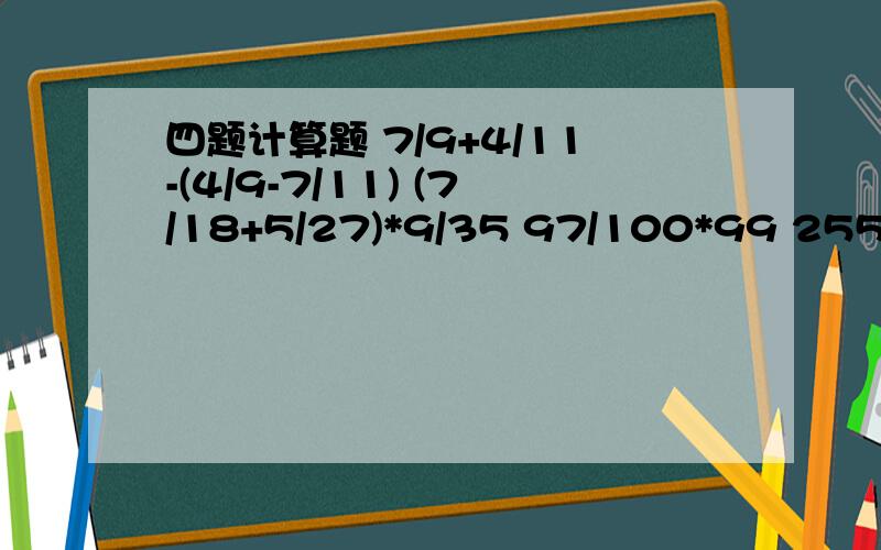 四题计算题 7/9+4/11-(4/9-7/11) (7/18+5/27)*9/35 97/100*99 255 / 255255/2567/9+4/11-(4/9-7/11)(7/18+5/27)*9/3597/100*99 255 / 255255/256