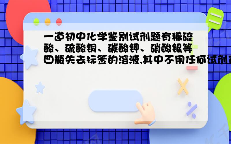 一道初中化学鉴别试剂题有稀硫酸、硫酸铜、碳酸钾、硝酸银等四瓶失去标签的溶液,其中不用任何试剂可以识别的是?余下三种溶液加入什么试剂就可以一次鉴别出来.